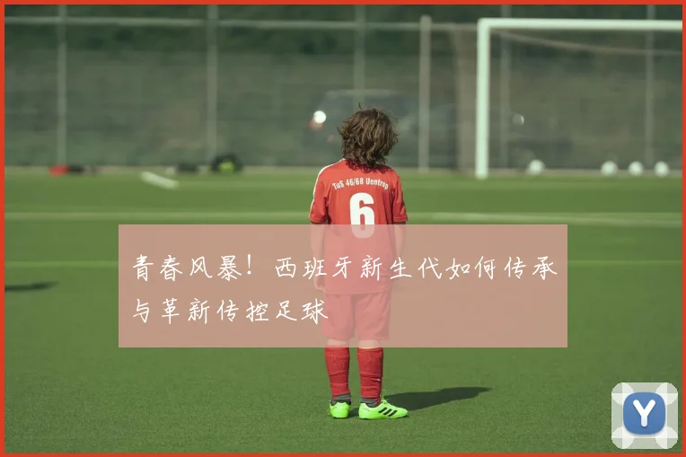 青春风暴!西班牙新生代如何传承与革新传控足球