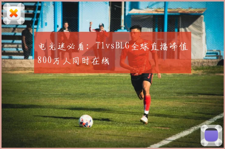 电竞迷必看:T1vsBLG全球直播峰值800万人同时在线