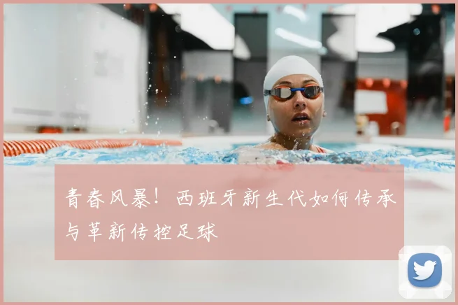 青春风暴!西班牙新生代如何传承与革新传控足球